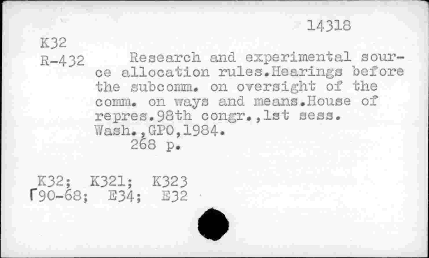 ﻿14318
K32
r-432 Research, and experimental source allocation rules.Hearings before the subcomm. on oversight of the comm, on ways and means.House of repres.98th congr.,1st sess.
Wash.,GPO,1984.
268 p.
K32; K321; K323
f9O-68; E34; E32